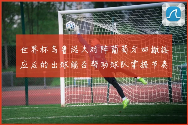 世界杯乌鲁诺夫对阵葡萄牙回撤接应后的出球能否帮助球队掌握节奏