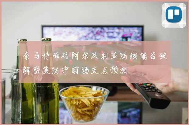 奈马特面对阿尔及利亚防线能否破解密集防守前场支点预测
