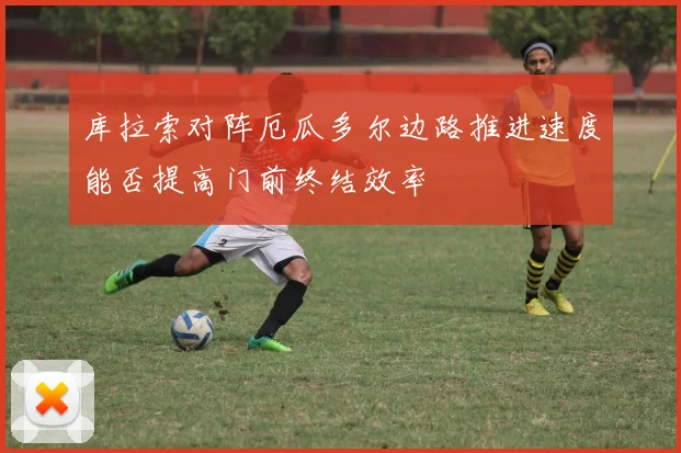 库拉索对阵厄瓜多尔边路推进速度能否提高门前终结效率