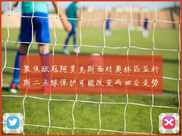 聚焦欧冠阿贾克斯面对奥林匹亚科斯二点球保护可能改变两回合走势