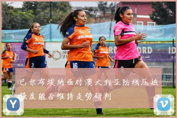 巴尔布埃纳面对澳大利亚防线压迫强度能否维持走势研判