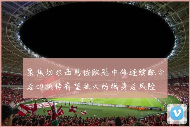 聚焦切尔西恩佐欧冠中路连续配合后的挑传有望放大防线身后风险