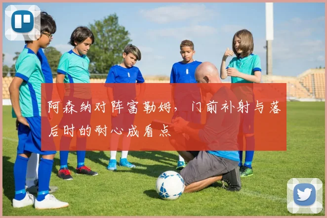 阿森纳对阵富勒姆,门前补射与落后时的耐心成看点