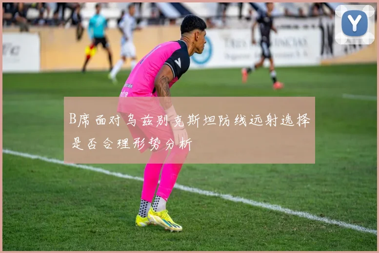 B席面对乌兹别克斯坦防线远射选择是否合理形势分析
