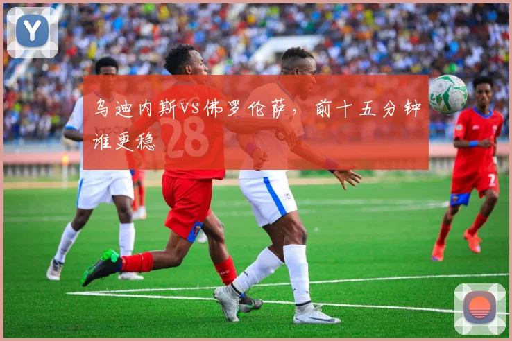 乌迪内斯vs佛罗伦萨，前十五分钟谁更稳