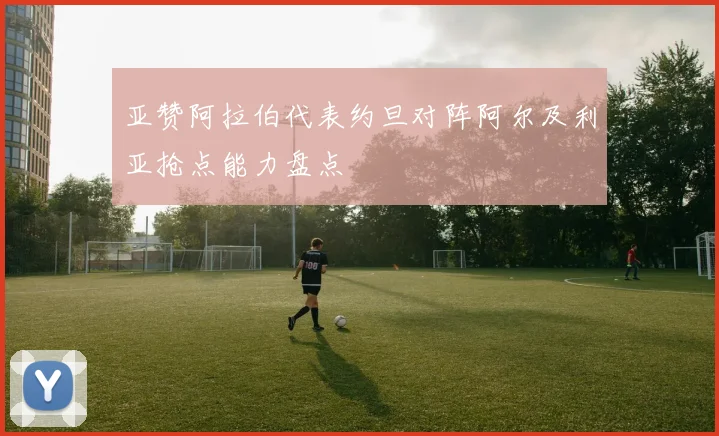 亚赞阿拉伯代表约旦对阵阿尔及利亚抢点能力盘点