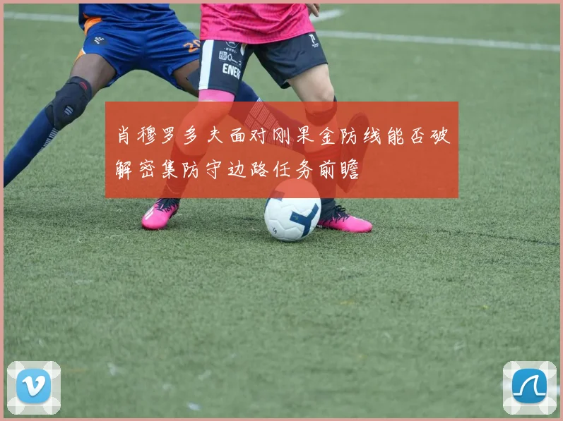 肖穆罗多夫面对刚果金防线能否破解密集防守边路任务前瞻
