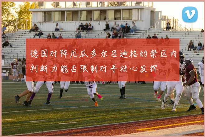 德国对阵厄瓜多尔吕迪格的禁区内判断力能否限制对手核心发挥