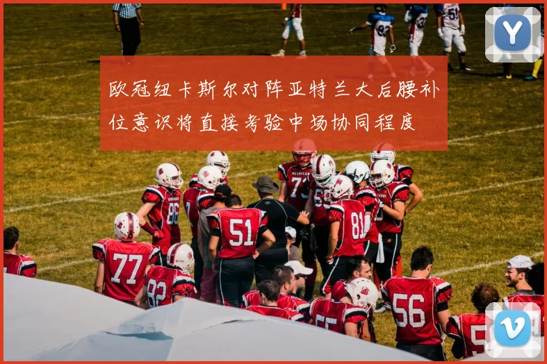 欧冠纽卡斯尔对阵亚特兰大后腰补位意识将直接考验中场协同程度