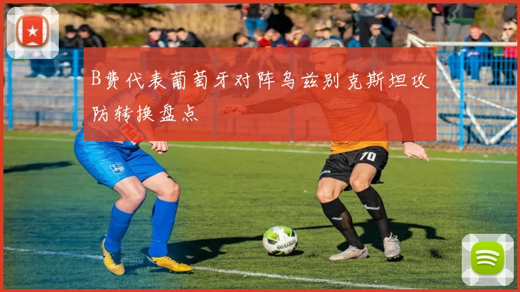 B费代表葡萄牙对阵乌兹别克斯坦攻防转换盘点