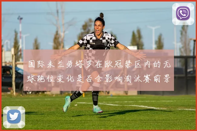 国际米兰劳塔罗在欧冠禁区内的无球跑位变化是否会影响淘汰赛前景