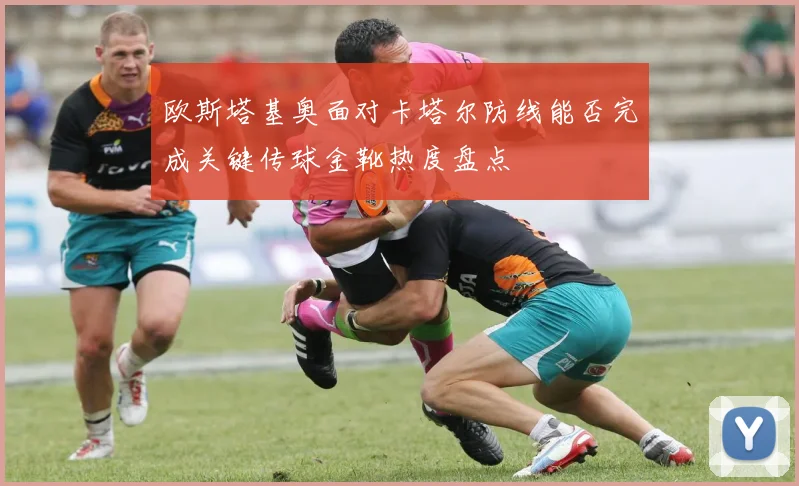 欧斯塔基奥面对卡塔尔防线能否完成关键传球金靴热度盘点