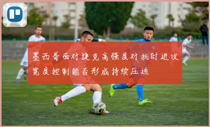 墨西哥面对捷克高强度对抗时进攻宽度控制能否形成持续压迫