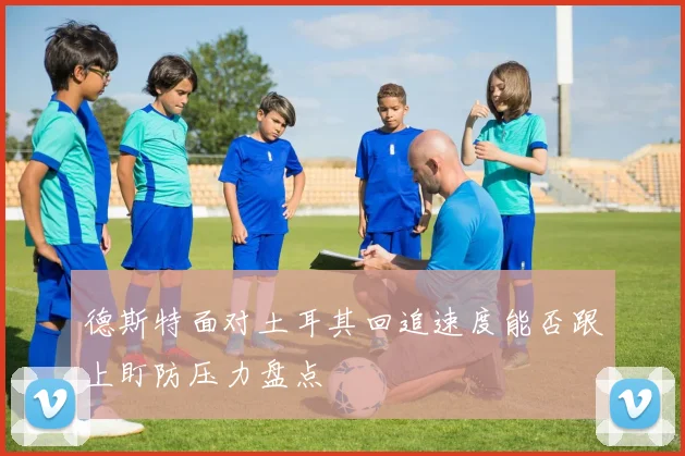 德斯特面对土耳其回追速度能否跟上盯防压力盘点