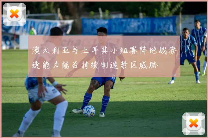澳大利亚与土耳其小组赛阵地战渗透能力能否持续制造禁区威胁
