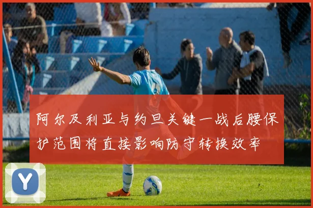 阿尔及利亚与约旦关键一战后腰保护范围将直接影响防守转换效率